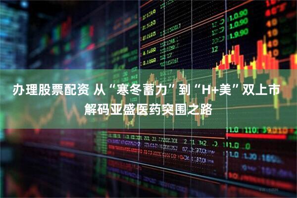 辦理股票配資 從“寒冬蓄力”到“H+美”雙上市 解碼亞盛醫藥突圍之路